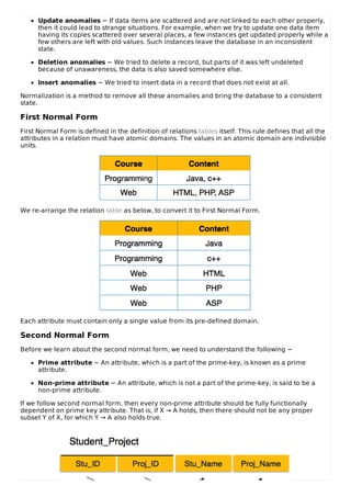 Update anomalies − If data items are scattered and are not linked to each other properly,
then it could lead to strange situations. For example, when we try to update one data item
having its copies scattered over several places, a few instances get updated properly while a
few others are left with old values. Such instances leave the database in an inconsistent
state.
Deletion anomalies − We tried to delete a record, but parts of it was left undeleted
because of unawareness, the data is also saved somewhere else.
Insert anomalies − We tried to insert data in a record that does not exist at all.
Normalization is a method to remove all these anomalies and bring the database to a consistent
state.
First Normal Form
First Normal Form is defined in the definition of relations tables itself. This rule defines that all the
attributes in a relation must have atomic domains. The values in an atomic domain are indivisible
units.
We re-arrange the relation table as below, to convert it to First Normal Form.
Each attribute must contain only a single value from its pre-defined domain.
Second Normal Form
Before we learn about the second normal form, we need to understand the following −
Prime attribute − An attribute, which is a part of the prime-key, is known as a prime
attribute.
Non-prime attribute − An attribute, which is not a part of the prime-key, is said to be a
non-prime attribute.
If we follow second normal form, then every non-prime attribute should be fully functionally
dependent on prime key attribute. That is, if X → A holds, then there should not be any proper
subset Y of X, for which Y → A also holds true.
 