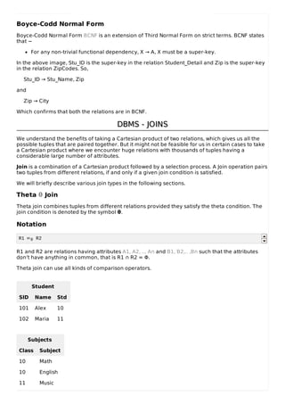 Boyce-Codd Normal Form
Boyce-Codd Normal Form BCNF is an extension of Third Normal Form on strict terms. BCNF states
that −
For any non-trivial functional dependency, X → A, X must be a super-key.
In the above image, Stu_ID is the super-key in the relation Student_Detail and Zip is the super-key
in the relation ZipCodes. So,
Stu_ID → Stu_Name, Zip
and
Zip → City
Which confirms that both the relations are in BCNF.
DBMS - JOINS
DBMS - JOINS
We understand the benefits of taking a Cartesian product of two relations, which gives us all the
possible tuples that are paired together. But it might not be feasible for us in certain cases to take
a Cartesian product where we encounter huge relations with thousands of tuples having a
considerable large number of attributes.
Join is a combination of a Cartesian product followed by a selection process. A Join operation pairs
two tuples from different relations, if and only if a given join condition is satisfied.
We will briefly describe various join types in the following sections.
Theta θ Join
Theta join combines tuples from different relations provided they satisfy the theta condition. The
join condition is denoted by the symbol θ.
Notation
R1 ⋈θ R2
R1 and R2 are relations having attributes A1, A2, .., An and B1, B2,.. ,Bn such that the attributes
don’t have anything in common, that is R1 ∩ R2 = Φ.
Theta join can use all kinds of comparison operators.
Student
SID Name Std
101 Alex 10
102 Maria 11
Subjects
Class Subject
10 Math
10 English
11 Music
 