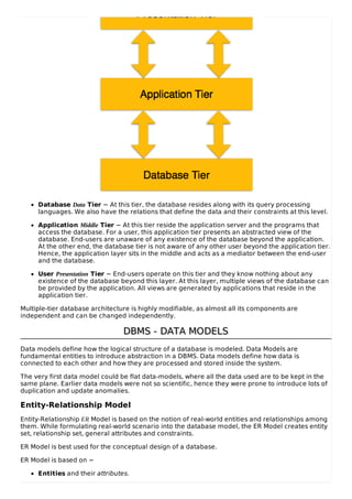 Database Data Tier − At this tier, the database resides along with its query processing
languages. We also have the relations that define the data and their constraints at this level.
Application Middle Tier − At this tier reside the application server and the programs that
access the database. For a user, this application tier presents an abstracted view of the
database. End-users are unaware of any existence of the database beyond the application.
At the other end, the database tier is not aware of any other user beyond the application tier.
Hence, the application layer sits in the middle and acts as a mediator between the end-user
and the database.
User Presentation Tier − End-users operate on this tier and they know nothing about any
existence of the database beyond this layer. At this layer, multiple views of the database can
be provided by the application. All views are generated by applications that reside in the
application tier.
Multiple-tier database architecture is highly modifiable, as almost all its components are
independent and can be changed independently.
DBMS - DATA MODELS
DBMS - DATA MODELS
Data models define how the logical structure of a database is modeled. Data Models are
fundamental entities to introduce abstraction in a DBMS. Data models define how data is
connected to each other and how they are processed and stored inside the system.
The very first data model could be flat data-models, where all the data used are to be kept in the
same plane. Earlier data models were not so scientific, hence they were prone to introduce lots of
duplication and update anomalies.
Entity-Relationship Model
Entity-Relationship ER Model is based on the notion of real-world entities and relationships among
them. While formulating real-world scenario into the database model, the ER Model creates entity
set, relationship set, general attributes and constraints.
ER Model is best used for the conceptual design of a database.
ER Model is based on −
Entities and their attributes.
 