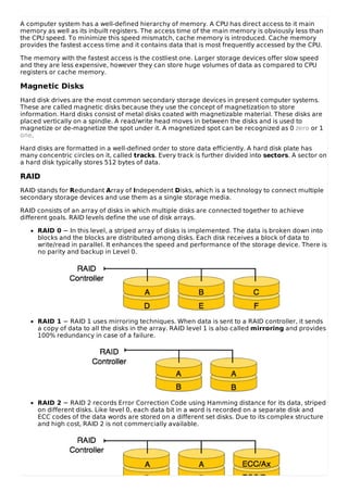 A computer system has a well-defined hierarchy of memory. A CPU has direct access to it main
memory as well as its inbuilt registers. The access time of the main memory is obviously less than
the CPU speed. To minimize this speed mismatch, cache memory is introduced. Cache memory
provides the fastest access time and it contains data that is most frequently accessed by the CPU.
The memory with the fastest access is the costliest one. Larger storage devices offer slow speed
and they are less expensive, however they can store huge volumes of data as compared to CPU
registers or cache memory.
Magnetic Disks
Hard disk drives are the most common secondary storage devices in present computer systems.
These are called magnetic disks because they use the concept of magnetization to store
information. Hard disks consist of metal disks coated with magnetizable material. These disks are
placed vertically on a spindle. A read/write head moves in between the disks and is used to
magnetize or de-magnetize the spot under it. A magnetized spot can be recognized as 0 zero or 1
one.
Hard disks are formatted in a well-defined order to store data efficiently. A hard disk plate has
many concentric circles on it, called tracks. Every track is further divided into sectors. A sector on
a hard disk typically stores 512 bytes of data.
RAID
RAID stands for Redundant Array of Independent Disks, which is a technology to connect multiple
secondary storage devices and use them as a single storage media.
RAID consists of an array of disks in which multiple disks are connected together to achieve
different goals. RAID levels define the use of disk arrays.
RAID 0 − In this level, a striped array of disks is implemented. The data is broken down into
blocks and the blocks are distributed among disks. Each disk receives a block of data to
write/read in parallel. It enhances the speed and performance of the storage device. There is
no parity and backup in Level 0.
RAID 1 − RAID 1 uses mirroring techniques. When data is sent to a RAID controller, it sends
a copy of data to all the disks in the array. RAID level 1 is also called mirroring and provides
100% redundancy in case of a failure.
RAID 2 − RAID 2 records Error Correction Code using Hamming distance for its data, striped
on different disks. Like level 0, each data bit in a word is recorded on a separate disk and
ECC codes of the data words are stored on a different set disks. Due to its complex structure
and high cost, RAID 2 is not commercially available.
 