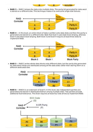 RAID 3 − RAID 3 stripes the data onto multiple disks. The parity bit generated for data word
is stored on a different disk. This technique makes it to overcome single disk failures.
RAID 4 − In this level, an entire block of data is written onto data disks and then the parity is
generated and stored on a different disk. Note that level 3 uses byte-level striping, whereas
level 4 uses block-level striping. Both level 3 and level 4 require at least three disks to
implement RAID.
RAID 5 − RAID 5 writes whole data blocks onto different disks, but the parity bits generated
for data block stripe are distributed among all the data disks rather than storing them on a
different dedicated disk.
RAID 6 − RAID 6 is an extension of level 5. In this level, two independent parities are
generated and stored in distributed fashion among multiple disks. Two parities provide
additional fault tolerance. This level requires at least four disk drives to implement RAID.
 