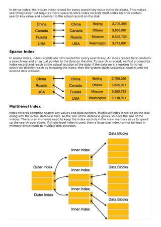 In dense index, there is an index record for every search key value in the database. This makes
searching faster but requires more space to store index records itself. Index records contain
search key value and a pointer to the actual record on the disk.
Sparse Index
In sparse index, index records are not created for every search key. An index record here contains
a search key and an actual pointer to the data on the disk. To search a record, we first proceed by
index record and reach at the actual location of the data. If the data we are looking for is not
where we directly reach by following the index, then the system starts sequential search until the
desired data is found.
Multilevel Index
Index records comprise search-key values and data pointers. Multilevel index is stored on the disk
along with the actual database files. As the size of the database grows, so does the size of the
indices. There is an immense need to keep the index records in the main memory so as to speed
up the search operations. If single-level index is used, then a large size index cannot be kept in
memory which leads to multiple disk accesses.
 
