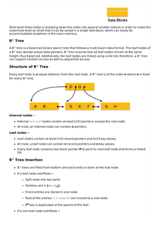 Multi-level Index helps in breaking down the index into several smaller indices in order to make the
outermost level so small that it can be saved in a single disk block, which can easily be
accommodated anywhere in the main memory.
B+ Tree
A B+ tree is a balanced binary search tree that follows a multi-level index format. The leaf nodes of
a B+ tree denote actual data pointers. B+ tree ensures that all leaf nodes remain at the same
height, thus balanced. Additionally, the leaf nodes are linked using a link list; therefore, a B+ tree
can support random access as well as sequential access.
Structure of B+ Tree
Every leaf node is at equal distance from the root node. A B+ tree is of the order n where n is fixed
for every B+ tree.
Internal nodes −
Internal non-leaf nodes contain at least ⌈n/2⌉ pointers, except the root node.
At most, an internal node can contain n pointers.
Leaf nodes −
Leaf nodes contain at least ⌈n/2⌉ record pointers and ⌈n/2⌉ key values.
At most, a leaf node can contain n record pointers and n key values.
Every leaf node contains one block pointer P to point to next leaf node and forms a linked
list.
B+ Tree Insertion
B+ trees are filled from bottom and each entry is done at the leaf node.
If a leaf node overflows −
Split node into two parts.
Partition at i = ⌊m+1/2⌋.
First i entries are stored in one node.
Rest of the entries i+1 onwards are moved to a new node.
ith key is duplicated at the parent of the leaf.
If a non-leaf node overflows −
 