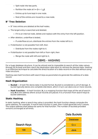 Split node into two parts.
Partition the node at i = ⌈m+1/2⌉.
Entries up to i are kept in one node.
Rest of the entries are moved to a new node.
B+ Tree Deletion
B+ tree entries are deleted at the leaf nodes.
The target entry is searched and deleted.
If it is an internal node, delete and replace with the entry from the left position.
After deletion, underflow is tested,
If underflow occurs, distribute the entries from the nodes left to it.
If distribution is not possible from left, then
Distribute from the nodes right to it.
If distribution is not possible from left or from right, then
Merge the node with left and right to it.
DBMS - HASHING
DBMS - HASHING
For a huge database structure, it can be almost next to impossible to search all the index values
through all its level and then reach the destination data block to retrieve the desired data. Hashing
is an effective technique to calculate the direct location of a data record on the disk without using
index structure.
Hashing uses hash functions with search keys as parameters to generate the address of a data
record.
Hash Organization
Bucket − A hash file stores data in bucket format. Bucket is considered a unit of storage. A
bucket typically stores one complete disk block, which in turn can store one or more records.
Hash Function − A hash function, h, is a mapping function that maps all the set of search-
keys K to the address where actual records are placed. It is a function from search keys to
bucket addresses.
Static Hashing
In static hashing, when a search-key value is provided, the hash function always computes the
same address. For example, if mod-4 hash function is used, then it shall generate only 5 values.
The output address shall always be same for that function. The number of buckets provided
remains unchanged at all times.
 