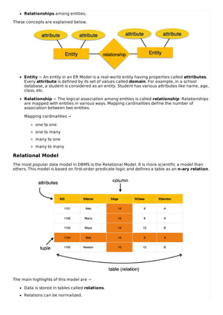 Relationships among entities.
These concepts are explained below.
Entity − An entity in an ER Model is a real-world entity having properties called attributes.
Every attribute is defined by its set of values called domain. For example, in a school
database, a student is considered as an entity. Student has various attributes like name, age,
class, etc.
Relationship − The logical association among entities is called relationship. Relationships
are mapped with entities in various ways. Mapping cardinalities define the number of
association between two entities.
Mapping cardinalities −
one to one
one to many
many to one
many to many
Relational Model
The most popular data model in DBMS is the Relational Model. It is more scientific a model than
others. This model is based on first-order predicate logic and defines a table as an n-ary relation.
The main highlights of this model are −
Data is stored in tables called relations.
Relations can be normalized.
 