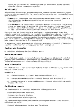 carried out and executed as if it is the only transaction in the system. No transaction will
affect the existence of any other transaction.
Serializability
When multiple transactions are being executed by the operating system in a multiprogramming
environment, there are possibilities that instructions of one transactions are interleaved with some
other transaction.
Schedule − A chronological execution sequence of a transaction is called a schedule. A
schedule can have many transactions in it, each comprising of a number of
instructions/tasks.
Serial Schedule − It is a schedule in which transactions are aligned in such a way that one
transaction is executed first. When the first transaction completes its cycle, then the next
transaction is executed. Transactions are ordered one after the other. This type of schedule
is called a serial schedule, as transactions are executed in a serial manner.
In a multi-transaction environment, serial schedules are considered as a benchmark. The
execution sequence of an instruction in a transaction cannot be changed, but two transactions can
have their instructions executed in a random fashion. This execution does no harm if two
transactions are mutually independent and working on different segments of data; but in case
these two transactions are working on the same data, then the results may vary. This ever-varying
result may bring the database to an inconsistent state.
To resolve this problem, we allow parallel execution of a transaction schedule, if its transactions
are either serializable or have some equivalence relation among them.
Equivalence Schedules
An equivalence schedule can be of the following types −
Result Equivalence
If two schedules produce the same result after execution, they are said to be result equivalent.
They may yield the same result for some value and different results for another set of values.
That's why this equivalence is not generally considered significant.
View Equivalence
Two schedules would be view equivalence if the transactions in both the schedules perform similar
actions in a similar manner.
For example −
If T reads the initial data in S1, then it also reads the initial data in S2.
If T reads the value written by J in S1, then it also reads the value written by J in S2.
If T performs the final write on the data value in S1, then it also performs the final write on
the data value in S2.
Conflict Equivalence
Two schedules would be conflicting if they have the following properties −
Both belong to separate transactions.
Both accesses the same data item.
At least one of them is "write" operation.
Two schedules having multiple transactions with conflicting operations are said to be conflict
equivalent if and only if −
Both the schedules contain the same set of Transactions.
 