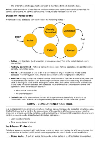 The order of conflicting pairs of operation is maintained in both the schedules.
Note − View equivalent schedules are view serializable and conflict equivalent schedules are
conflict serializable. All conflict serializable schedules are view serializable too.
States of Transactions
A transaction in a database can be in one of the following states −
Active − In this state, the transaction is being executed. This is the initial state of every
transaction.
Partially Committed − When a transaction executes its final operation, it is said to be in a
partially committed state.
Failed − A transaction is said to be in a failed state if any of the checks made by the
database recovery system fails. A failed transaction can no longer proceed further.
Aborted − If any of the checks fails and the transaction has reached a failed state, then the
recovery manager rolls back all its write operations on the database to bring the database
back to its original state where it was prior to the execution of the transaction. Transactions
in this state are called aborted. The database recovery module can select one of the two
operations after a transaction aborts −
Re-start the transaction
Kill the transaction
Committed − If a transaction executes all its operations successfully, it is said to be
committed. All its effects are now permanently established on the database system.
DBMS - CONCURRENCY CONTROL
DBMS - CONCURRENCY CONTROL
In a multiprogramming environment where multiple transactions can be executed simultaneously,
it is highly important to control the concurrency of transactions. We have concurrency control
protocols to ensure atomicity, isolation, and serializability of concurrent transactions. Concurrency
control protocols can be broadly divided into two categories −
Lock based protocols
Time stamp based protocols
Lock-based Protocols
Database systems equipped with lock-based protocols use a mechanism by which any transaction
cannot read or write data until it acquires an appropriate lock on it. Locks are of two kinds −
Binary Locks − A lock on a data item can be in two states; it is either locked or unlocked.
 