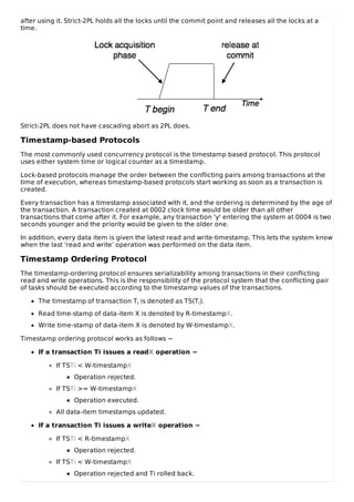 after using it. Strict-2PL holds all the locks until the commit point and releases all the locks at a
time.
Strict-2PL does not have cascading abort as 2PL does.
Timestamp-based Protocols
The most commonly used concurrency protocol is the timestamp based protocol. This protocol
uses either system time or logical counter as a timestamp.
Lock-based protocols manage the order between the conflicting pairs among transactions at the
time of execution, whereas timestamp-based protocols start working as soon as a transaction is
created.
Every transaction has a timestamp associated with it, and the ordering is determined by the age of
the transaction. A transaction created at 0002 clock time would be older than all other
transactions that come after it. For example, any transaction 'y' entering the system at 0004 is two
seconds younger and the priority would be given to the older one.
In addition, every data item is given the latest read and write-timestamp. This lets the system know
when the last ‘read and write’ operation was performed on the data item.
Timestamp Ordering Protocol
The timestamp-ordering protocol ensures serializability among transactions in their conflicting
read and write operations. This is the responsibility of the protocol system that the conflicting pair
of tasks should be executed according to the timestamp values of the transactions.
The timestamp of transaction Ti is denoted as TS(Ti).
Read time-stamp of data-item X is denoted by R-timestampX.
Write time-stamp of data-item X is denoted by W-timestampX.
Timestamp ordering protocol works as follows −
If a transaction Ti issues a readX operation −
If TSTi < W-timestampX
Operation rejected.
If TSTi >= W-timestampX
Operation executed.
All data-item timestamps updated.
If a transaction Ti issues a writeX operation −
If TSTi < R-timestampX
Operation rejected.
If TSTi < W-timestampX
Operation rejected and Ti rolled back.
 