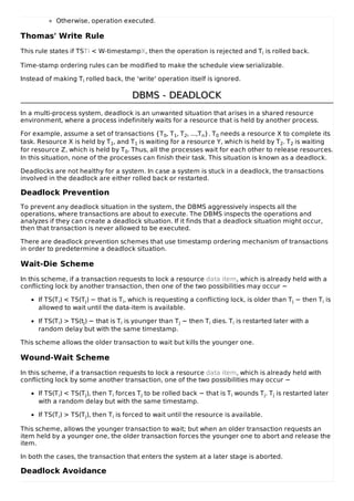 Otherwise, operation executed.
Thomas' Write Rule
This rule states if TSTi < W-timestampX, then the operation is rejected and Ti is rolled back.
Time-stamp ordering rules can be modified to make the schedule view serializable.
Instead of making Ti rolled back, the 'write' operation itself is ignored.
DBMS - DEADLOCK
DBMS - DEADLOCK
In a multi-process system, deadlock is an unwanted situation that arises in a shared resource
environment, where a process indefinitely waits for a resource that is held by another process.
For example, assume a set of transactions {T0, T1, T2, ...,Tn}. T0 needs a resource X to complete its
task. Resource X is held by T1, and T1 is waiting for a resource Y, which is held by T2. T2 is waiting
for resource Z, which is held by T0. Thus, all the processes wait for each other to release resources.
In this situation, none of the processes can finish their task. This situation is known as a deadlock.
Deadlocks are not healthy for a system. In case a system is stuck in a deadlock, the transactions
involved in the deadlock are either rolled back or restarted.
Deadlock Prevention
To prevent any deadlock situation in the system, the DBMS aggressively inspects all the
operations, where transactions are about to execute. The DBMS inspects the operations and
analyzes if they can create a deadlock situation. If it finds that a deadlock situation might occur,
then that transaction is never allowed to be executed.
There are deadlock prevention schemes that use timestamp ordering mechanism of transactions
in order to predetermine a deadlock situation.
Wait-Die Scheme
In this scheme, if a transaction requests to lock a resource data item, which is already held with a
conflicting lock by another transaction, then one of the two possibilities may occur −
If TS(Ti) < TS(Tj) − that is Ti, which is requesting a conflicting lock, is older than Tj − then Ti is
allowed to wait until the data-item is available.
If TS(Ti) > TS(tj) − that is Ti is younger than Tj − then Ti dies. Ti is restarted later with a
random delay but with the same timestamp.
This scheme allows the older transaction to wait but kills the younger one.
Wound-Wait Scheme
In this scheme, if a transaction requests to lock a resource data item, which is already held with
conflicting lock by some another transaction, one of the two possibilities may occur −
If TS(Ti) < TS(Tj), then Ti forces Tj to be rolled back − that is Ti wounds Tj. Tj is restarted later
with a random delay but with the same timestamp.
If TS(Ti) > TS(Tj), then Ti is forced to wait until the resource is available.
This scheme, allows the younger transaction to wait; but when an older transaction requests an
item held by a younger one, the older transaction forces the younger one to abort and release the
item.
In both the cases, the transaction that enters the system at a later stage is aborted.
Deadlock Avoidance
 