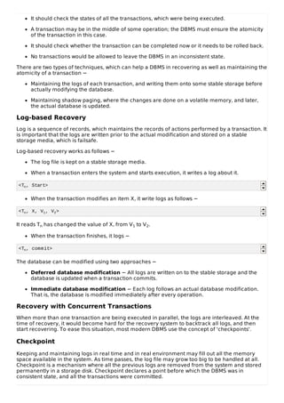 It should check the states of all the transactions, which were being executed.
A transaction may be in the middle of some operation; the DBMS must ensure the atomicity
of the transaction in this case.
It should check whether the transaction can be completed now or it needs to be rolled back.
No transactions would be allowed to leave the DBMS in an inconsistent state.
There are two types of techniques, which can help a DBMS in recovering as well as maintaining the
atomicity of a transaction −
Maintaining the logs of each transaction, and writing them onto some stable storage before
actually modifying the database.
Maintaining shadow paging, where the changes are done on a volatile memory, and later,
the actual database is updated.
Log-based Recovery
Log is a sequence of records, which maintains the records of actions performed by a transaction. It
is important that the logs are written prior to the actual modification and stored on a stable
storage media, which is failsafe.
Log-based recovery works as follows −
The log file is kept on a stable storage media.
When a transaction enters the system and starts execution, it writes a log about it.
<Tn, Start>
When the transaction modifies an item X, it write logs as follows −
<Tn, X, V1, V2>
It reads Tn has changed the value of X, from V1 to V2.
When the transaction finishes, it logs −
<Tn, commit>
The database can be modified using two approaches −
Deferred database modification − All logs are written on to the stable storage and the
database is updated when a transaction commits.
Immediate database modification − Each log follows an actual database modification.
That is, the database is modified immediately after every operation.
Recovery with Concurrent Transactions
When more than one transaction are being executed in parallel, the logs are interleaved. At the
time of recovery, it would become hard for the recovery system to backtrack all logs, and then
start recovering. To ease this situation, most modern DBMS use the concept of 'checkpoints'.
Checkpoint
Keeping and maintaining logs in real time and in real environment may fill out all the memory
space available in the system. As time passes, the log file may grow too big to be handled at all.
Checkpoint is a mechanism where all the previous logs are removed from the system and stored
permanently in a storage disk. Checkpoint declares a point before which the DBMS was in
consistent state, and all the transactions were committed.
 