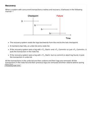 Recovery
When a system with concurrent transactions crashes and recovers, it behaves in the following
manner −
The recovery system reads the logs backwards from the end to the last checkpoint.
It maintains two lists, an undo-list and a redo-list.
If the recovery system sees a log with <Tn, Start> and <Tn, Commit> or just <Tn, Commit>, it
puts the transaction in the redo-list.
If the recovery system sees a log with <Tn, Start> but no commit or abort log found, it puts
the transaction in undo-list.
All the transactions in the undo-list are then undone and their logs are removed. All the
transactions in the redo-list and their previous logs are removed and then redone before saving
their logs.
Processing math: 21%
 