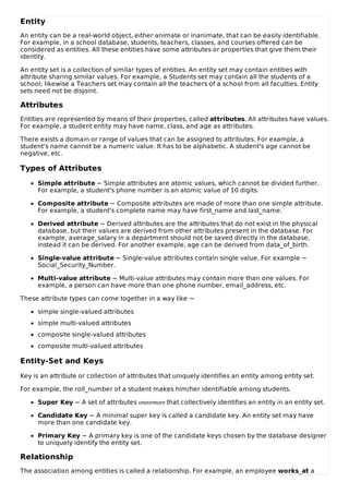 Entity
An entity can be a real-world object, either animate or inanimate, that can be easily identifiable.
For example, in a school database, students, teachers, classes, and courses offered can be
considered as entities. All these entities have some attributes or properties that give them their
identity.
An entity set is a collection of similar types of entities. An entity set may contain entities with
attribute sharing similar values. For example, a Students set may contain all the students of a
school; likewise a Teachers set may contain all the teachers of a school from all faculties. Entity
sets need not be disjoint.
Attributes
Entities are represented by means of their properties, called attributes. All attributes have values.
For example, a student entity may have name, class, and age as attributes.
There exists a domain or range of values that can be assigned to attributes. For example, a
student's name cannot be a numeric value. It has to be alphabetic. A student's age cannot be
negative, etc.
Types of Attributes
Simple attribute − Simple attributes are atomic values, which cannot be divided further.
For example, a student's phone number is an atomic value of 10 digits.
Composite attribute − Composite attributes are made of more than one simple attribute.
For example, a student's complete name may have first_name and last_name.
Derived attribute − Derived attributes are the attributes that do not exist in the physical
database, but their values are derived from other attributes present in the database. For
example, average_salary in a department should not be saved directly in the database,
instead it can be derived. For another example, age can be derived from data_of_birth.
Single-value attribute − Single-value attributes contain single value. For example −
Social_Security_Number.
Multi-value attribute − Multi-value attributes may contain more than one values. For
example, a person can have more than one phone number, email_address, etc.
These attribute types can come together in a way like −
simple single-valued attributes
simple multi-valued attributes
composite single-valued attributes
composite multi-valued attributes
Entity-Set and Keys
Key is an attribute or collection of attributes that uniquely identifies an entity among entity set.
For example, the roll_number of a student makes him/her identifiable among students.
Super Key − A set of attributes oneormore that collectively identifies an entity in an entity set.
Candidate Key − A minimal super key is called a candidate key. An entity set may have
more than one candidate key.
Primary Key − A primary key is one of the candidate keys chosen by the database designer
to uniquely identify the entity set.
Relationship
The association among entities is called a relationship. For example, an employee works_at a
 