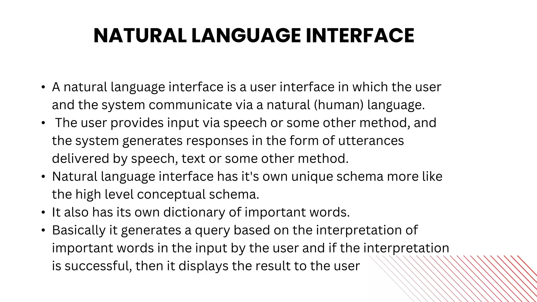 NATURAL LANGUAGE INTERFACE
• A natural language interface is a user interface in which the user
and the system communicate via a natural (human) language.
• The user provides input via speech or some other method, and
the system generates responses in the form of utterances
delivered by speech, text or some other method.
• Natural language interface has it's own unique schema more like
the high level conceptual schema.
• It also has its own dictionary of important words.
• Basically it generates a query based on the interpretation of
important words in the input by the user and if the interpretation
is successful, then it displays the result to the user
 