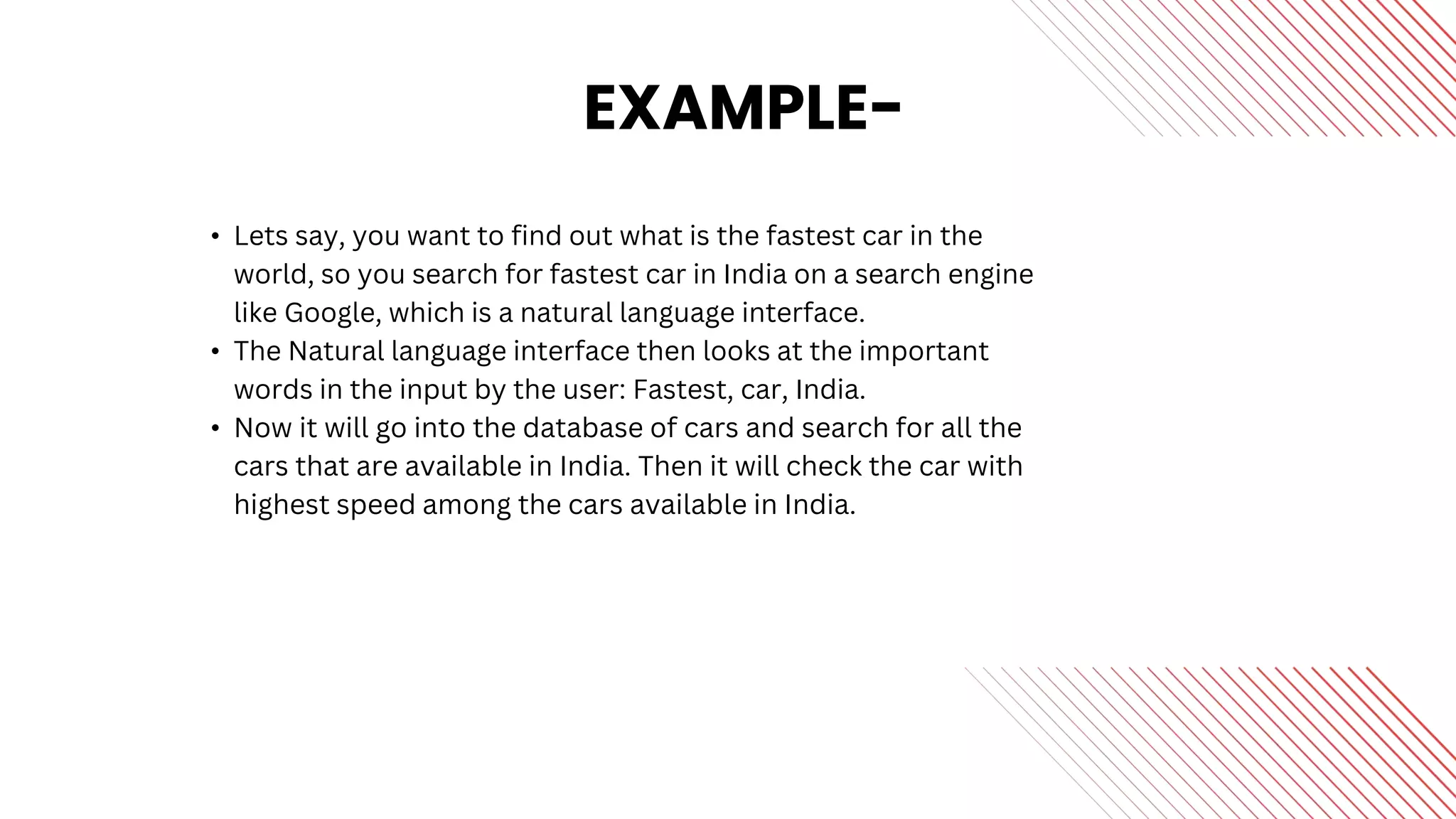 EXAMPLE-
• Lets say, you want to find out what is the fastest car in the
world, so you search for fastest car in India on a search engine
like Google, which is a natural language interface.
• The Natural language interface then looks at the important
words in the input by the user: Fastest, car, India.
• Now it will go into the database of cars and search for all the
cars that are available in India. Then it will check the car with
highest speed among the cars available in India.
 