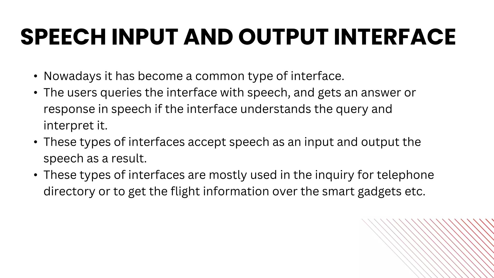 SPEECH INPUT AND OUTPUT INTERFACE
• Nowadays it has become a common type of interface.
• The users queries the interface with speech, and gets an answer or
response in speech if the interface understands the query and
interpret it.
• These types of interfaces accept speech as an input and output the
speech as a result.
• These types of interfaces are mostly used in the inquiry for telephone
directory or to get the flight information over the smart gadgets etc.
 