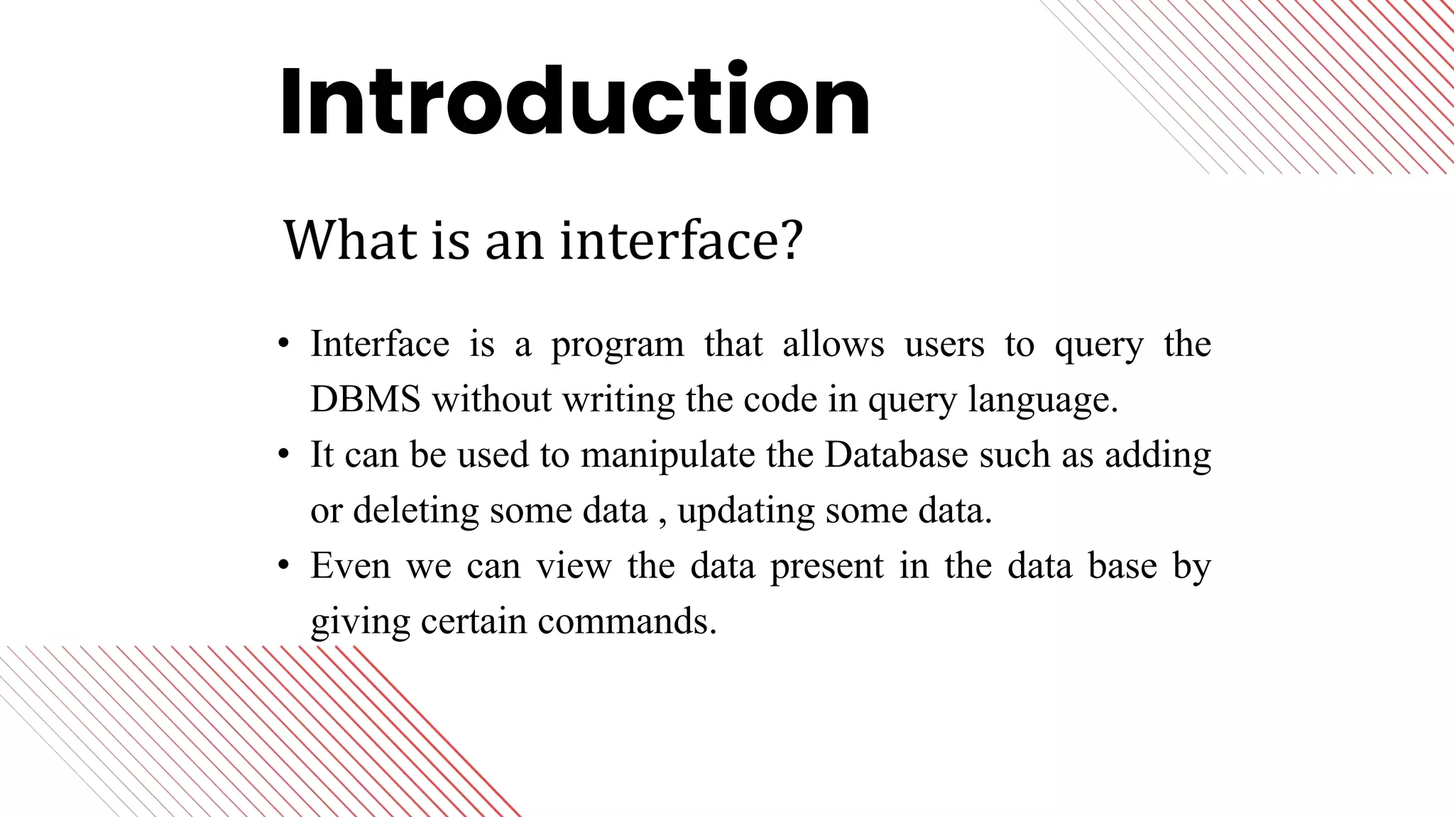 Lorem ipsum dolor sit amet, consectetur adipiscing elit, sed
do eiusmod tempor incididunt ut labore et dolore magna
aliqua. Ut enim ad minim veniam, quis nostrud exercitation
ullamco laboris nisi ut aliquip ex ea commodo consequat.
Duis aute irure dolor in reprehenderit in voluptate velit esse
cillum dolore eu fugiat nulla pariatur.
• Interface is a program that allows users to query the
DBMS without writing the code in query language.
• It can be used to manipulate the Database such as adding
or deleting some data , updating some data.
• Even we can view the data present in the data base by
giving certain commands.
Introduction
What is an interface?
 