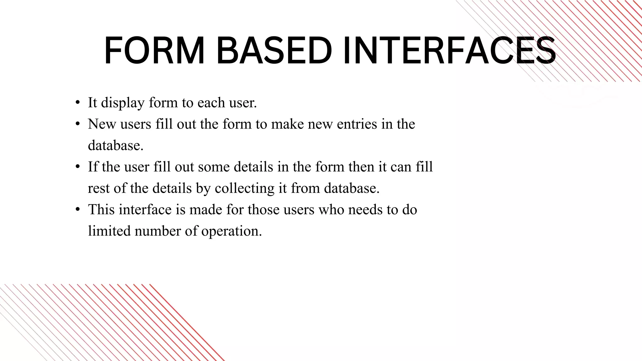 FORM BASED INTERFACES
• It display form to each user.
• New users fill out the form to make new entries in the
database.
• If the user fill out some details in the form then it can fill
rest of the details by collecting it from database.
• This interface is made for those users who needs to do
limited number of operation.
 