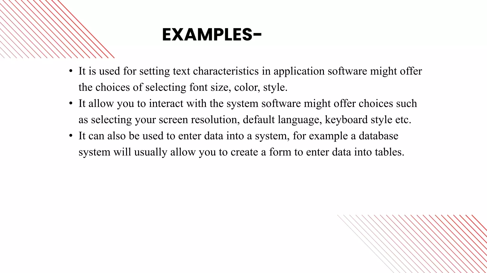 EXAMPLES-
• It is used for setting text characteristics in application software might offer
the choices of selecting font size, color, style.
• It allow you to interact with the system software might offer choices such
as selecting your screen resolution, default language, keyboard style etc.
• It can also be used to enter data into a system, for example a database
system will usually allow you to create a form to enter data into tables.
 