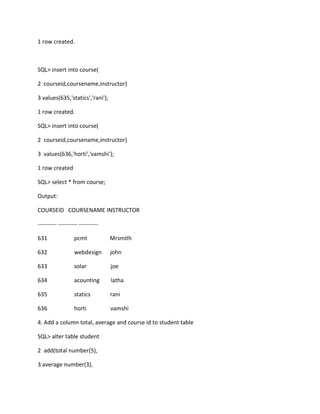 1 row created.
SQL> insert into course(
2 courseid,coursename,instructor)
3 values(635,'statics','rani');
1 row created.
SQL> insert into course(
2 courseid,coursename,instructor)
3 values(636,'horti','vamshi');
1 row created
SQL> select * from course;
Output:
COURSEID COURSENAME INSTRUCTOR
---------- ---------- ----------
631 pcmt Mrsmith
632 webdesign john
633 solar joe
634 acounting latha
635 statics rani
636 horti vamshi
4. Add a column total, average and course id to student table
SQL> alter table student
2 add(total number(5),
3 average number(3),
 