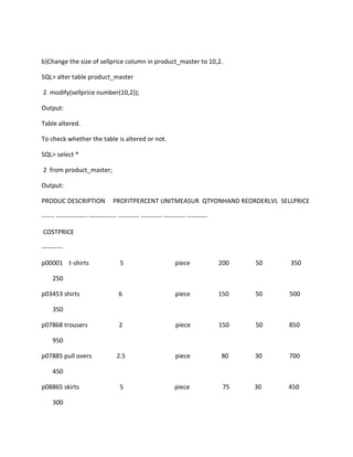 b)Change the size of sellprice column in product_master to 10,2.
SQL> alter table product_master
2 modify(sellprice number(10,2));
Output:
Table altered.
To check whether the table is altered or not.
SQL> select *
2 from product_master;
Output:
PRODUC DESCRIPTION PROFITPERCENT UNITMEASUR QTYONHAND REORDERLVL SELLPRICE
------ --------------- ------------- ---------- ---------- ---------- ----------
COSTPRICE
----------
p00001 t-shirts 5 piece 200 50 350
250
p03453 shirts 6 piece 150 50 500
350
p07868 trousers 2 piece 150 50 850
950
p07885 pull overs 2.5 piece 80 30 700
450
p08865 skirts 5 piece 75 30 450
300
 