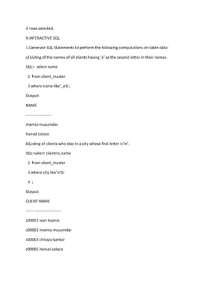 4 rows selected.
9.INTERACTIVE SQL
1.Generate SQL Statements to perform the following computations on table data:
a) Listing of the names of all clients having ‘a’ as the second letter in their names.
SQL> select name
2 from client_master
3 where name like'_a%';
Output:
NAME
--------------------
mamta muzumdar
hansel colaco
b)Listing of clients who stay in a city whose first letter is’m’.
SQL>select clientno,name
2 from client_master
3 where city like'm%'
4 ;
Output:
CLIENT NAME
------ --------------------
c00001 ivan bayros
c00002 mamta muzumdar
c00003 chhaya bankar
c00005 hansel colaco
 
