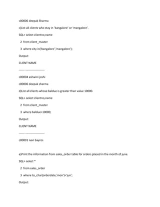 c00006 deepak Sharma
c)List all clients who stay in ’bangalore’ or ‘mangalore’.
SQL> select clientno,name
2 from client_master
3 where city in('bangalore','mangalore');
Output:
CLIENT NAME
------ --------------------
c00004 ashwini joshi
c00006 deepak sharma
d)List all clients whose baldue is greater than value 10000.
SQL> select clientno,name
2 from client_master
3 where baldue>10000;
Output:
CLIENT NAME
------ --------------------
c00001 ivan bayros
e)Print the information from sales_order table for orders placed in the month of june.
SQL> select *
2 from sales_order
3 where to_char(orderdate,'mon')='jun';
Output:
 