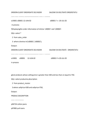 ORDERN CLIENT ORDERDATE DELYADDR SALESM D B DELTDATE ORDERSTATU
------ ------ --------- ------------------------- ------ - - ---------
o19001 c00001 12-JUN-02 s00001 f n 20-JUL-02
in process
f)Displayingthe order information of clintno ‘c00001’ and ‘c00002’.
SQL> select *
2 from sales_order
3 where clientno in('c00001','c00002');
Output:
ORDERN CLIENT ORDERDATE DELYADDR SALESM D B DELTDATE ORDERSTATU
------ ------ --------- ------------------------- ------ - - ---------
o19001 c00001 12-JUN-02 s00001 f n 20-JUL-02
in process
g)List products whose selling price is greater than 500 and less than or equal to 750.
SQL> select productno,description
2 from product_master
3 where sellprice>500 and sellprice<750;
Output:
PRODUC DESCRIPTION
------ ---------------
p06734 cotton jeans
p07885 pull overs
 