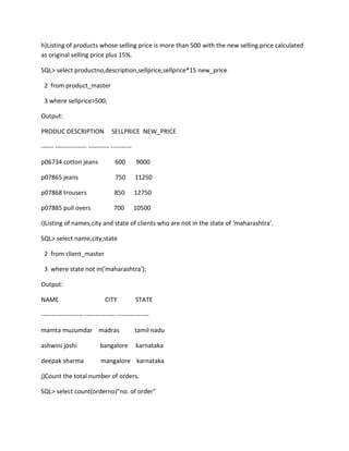 h)Listing of products whose selling price is more than 500 with the new selling price calculated
as original selling price plus 15%.
SQL> select productno,description,sellprice,sellprice*15 new_price
2 from product_master
3 where sellprice>500;
Output:
PRODUC DESCRIPTION SELLPRICE NEW_PRICE
------ --------------- ---------- ----------
p06734 cotton jeans 600 9000
p07865 jeans 750 11250
p07868 trousers 850 12750
p07885 pull overs 700 10500
i)Listing of names,city and state of clients who are not in the state of ‘maharashtra’.
SQL> select name,city,state
2 from client_master
3 where state not in('maharashtra');
Output:
NAME CITY STATE
-------------------- --------------- ---------------
mamta muzumdar madras tamil nadu
ashwini joshi bangalore karnataka
deepak sharma mangalore karnataka
j)Count the total number of orders.
SQL> select count(orderno)"no. of order"
 