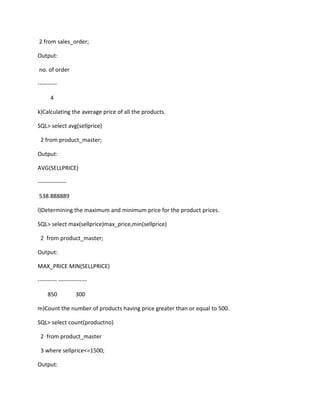 2 from sales_order;
Output:
no. of order
----------
4
k)Calculating the average price of all the products.
SQL> select avg(sellprice)
2 from product_master;
Output:
AVG(SELLPRICE)
---------------
538.888889
l)Determining the maximum and minimum price for the product prices.
SQL> select max(sellprice)max_price,min(sellprice)
2 from product_master;
Output:
MAX_PRICE MIN(SELLPRICE)
---------- ---------------
850 300
m)Count the number of products having price greater than or equal to 500.
SQL> select count(productno)
2 from product_master
3 where sellprice<=1500;
Output:
 