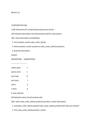 08-OCT-13
10.INTERACTIVE SQL
1.SQL Statements for using having and group by clauses:
a)Printing the description and total quantity sold for each product.
SQL> select description,sum(qtydisp)
2 from product_master,sales_order_details
3 where product_master.productno=sales_order_details.productno
4 group by description;
Output:
DESCRIPTION SUM(QTYDISP)
--------------- ------------
cotton jeans 1
denim shirts 1
lycra tops 0
pull overs 1
shirts 2
t-shirts 4
6 rows selected.
b)Finding the value of each product sold.
SQL> select sales_order_details.productno,product_master.description,
2 sum(sales_order_details.qtydisp*sales_order_details.productrate)"sales per product"
3 from sales_order_details,product_master
 