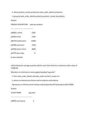 4 where product_master.productno=sales_order_details.productno
5 group by sales_order_details.productno,product_master.description;
Output:
PRODUC DESCRIPTION sales per product
------ --------------- -----------------
p00001 t-shirts 2100
p03453 shirts 2100
p06734 cotton jeans 12000
p07885 pull overs 5250
p07965 denim shirts 8400
p07975 lycra tops 0
6 rows selected.
c)Calculating the average quantity sold for each client that has a maximum order value of
15000.00.
SQLselect cm.clientno,cm.name,avg(sod.qtydisp)"avg.sales"
2 from sales_order_details sod,sales_order so,client_master cm
3 where cm.clientno=so.clientno and so.orderno=sod.orderno
4 group by cm.clientno,name having max(sod.qtyordered*sod.productrate)>15000;
Output:
CLIENT NAME avg.sales
------ -------------------- ----------
c00001 ivan bayros 2
 