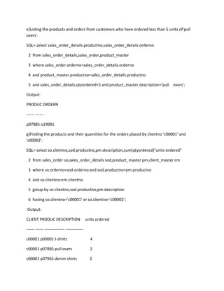 e)Listing the products and orders from customers who have ordered less than 5 units of’pull
overs’.
SQL> select sales_order_details.productno,sales_order_details.orderno
2 from sales_order_details,sales_order,product_master
3 where sales_order.orderno=sales_order_details.orderno
4 and product_master.productno=sales_order_details.productno
5 and sales_order_details.qtyordered<5 and product_master.description='pull overs';
Output:
PRODUC ORDERN
------ ------
p07885 o19001
g)Finding the products and their quantities for the orders placed by clientno ‘c00001’ and
‘c00002’.
SQL> select so.clientno,sod.productno,pm.description,sum(qtyordered)"units ordered"
2 from sales_order so,sales_order_details sod,product_master pm,client_master cm
3 where so.orderno=sod.orderno and sod.productno=pm.productno
4 and so.clientno=cm.clientno
5 group by so.clientno,sod.productno,pm.description
6 having so.clientno='c00001' or so.clientno='c00002';
Output:
CLIENT PRODUC DESCRIPTION units ordered
------ ------ --------------- -------------
c00001 p00001 t-shirts 4
c00001 p07885 pull overs 2
c00001 p07965 denim shirts 2
 