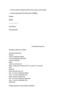 3 where orderno in(select orderno from sales_order_details
4 where (qtyordered*productrate)>=10000));
Output:
NAME
--------------------
ivan bayros
chhaya banker
Simple pl/sql queries
a)Pl/Sql to add two numbers
set serveroutput on;
declare
num1 number(2):=&first;
num2 number(2):=&second;
num3 number(2);
begin
num3:=num1+num2;
dbms_output.put_line(num1||'+'||num2||'='||num3);
end;
OUTPUT:
Enter value for first: 10
old 2: num1 number(2):=&first;
new 2: num1 number(2):=10;
Enter value for second: 20
old 3: num2 number(2):=&second;
new 3: num2 number(2):=20;
10+20=30
PL/SQL procedure successfully completed.
 