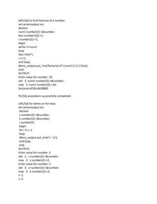 b)PL/Sql to find factorial of a number
set serveroutput on;
declare
num1 number(2):=&number;
fact number(10):=1;
i number(2):=1;
begin
while i<=num1
loop
fact:=fact*i;
i:=i+1;
end loop;
dbms_output.put_line('factorial of'||num1||'is'||fact);
end;
OUTPUT:
Enter value for number: 10
old 2: num1 number(2):=&number;
new 2: num1 number(2):=10;
factorial of10is3628800
PL/SQL procedure successfully completed.
c)PL/Sql for demo on for loop
set serveroutput on;
declare
s number(2):=&number;
e number(2):=&number;
i number(2);
begin
for i in s..e
loop
dbms_output.put_line('i= '||i);
end loop;
end;
OUTPUT:
Enter value for number: 2
old 2: s number(2):=&number;
new 2: s number(2):=2;
Enter value for number: 3
old 3: e number(2):=&number;
new 3: e number(2):=3;
i= 2
i= 3
 