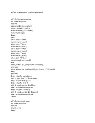 PL/SQL procedure successfully completed.
d)PL/Sql for case structure
set serveroutput on;
declare
oper char(1):='&operation';
num1 number(2):=&first;
num2 number(2):=&second;
num3 number(2);
begin
case
when oper='+' then
num3:=num1+num2;
when oper='-' then
num3:=num1-num2;
when oper='*' then
num3:=num1*num2;
when oper='/' then
num3:=num1/num2;
when oper='%' then
num3:=mod(num1,num2);
else
dbms_output.put_line('invalid operation');
end case;
dbms_output.put_line(num1||oper||num2||'='||num3);
end;
OUTPUT:
Enter value for operation: +
old 2: oper char(1):='&operation';
new 2: oper char(1):='+';
Enter value for first: 2
old 3: num1 number(2):=&first;
new 3: num1 number(2):=2;
Enter value for second: 3
old 4: num2 number(2):=&second;
new 4: num2 number(2):=3;
2+3=5
e)PL/Sql for simple loop.
set serveroutput on;
declare
i number:=0;
begin
 