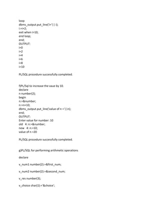 loop
dbms_output.put_line('i='|| i);
i:=i+2;
exit when i>10;
end loop;
end;
OUTPUT:
i=0
i=2
i=4
i=6
i=8
i=10
PL/SQL procedure successfully completed.
f)PL/Sql to increase the vaue by 10.
declare
n number(2);
begin
n:=&number;
n:=n+10;
dbms_output.put_line('value of n ='||n);
end;
OUTPUT:
Enter value for number: 10
old 4: n:=&number;
new 4: n:=10;
value of n =20
PL/SQL procedure successfully completed.
g)PL/SQL for performing arithmetic operations
declare
v_num1 number(2):=&first_num;
v_num2 number(2):=&second_num;
v_res number(3);
v_choice char(1):='&choice';
 