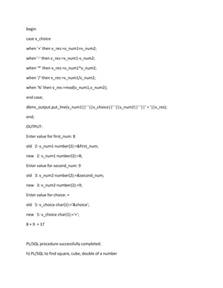 begin
case v_choice
when '+' then v_res:=v_num1+v_num2;
when '-' then v_res:=v_num1-v_num2;
when '*' then v_res:=v_num1*v_num2;
when '/' then v_res:=v_num1/v_num2;
when '%' then v_res:=mod(v_num1,v_num2);
end case;
dbms_output.put_line(v_num1||' '||v_choice||' '||v_num2||' '||' = '||v_res);
end;
OUTPUT:
Enter value for first_num: 8
old 2: v_num1 number(2):=&first_num;
new 2: v_num1 number(2):=8;
Enter value for second_num: 9
old 3: v_num2 number(2):=&second_num;
new 3: v_num2 number(2):=9;
Enter value for choice: +
old 5: v_choice char(1):='&choice';
new 5: v_choice char(1):='+';
8 + 9 = 17
PL/SQL procedure successfully completed.
h) PL/SQL to find square, cube, double of a number
 
