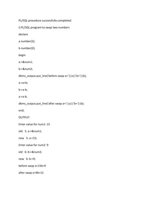 PL/SQL procedure successfully completed.
i) PL/SQL program to swap two numbers
declare
a number(2);
b number(2);
begin
a:=&num1;
b:=&num2;
dbms_output.put_line('before swap a='||a||'b='||b);
a:=a+b;
b:=a-b;
a:=a-b;
dbms_output.put_line('after swap a='||a||'b='||b);
end;
OUTPUT:
Enter value for num1: 15
old 5: a:=&num1;
new 5: a:=15;
Enter value for num2: 9
old 6: b:=&num2;
new 6: b:=9;
before swap a=15b=9
after swap a=9b=15
 