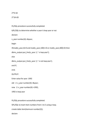 2*9=18
2*10=20
PL/SQL procedure successfully completed.
k)PL/SQL to determine whether a year is leap year or not
declare
v_year number(4):=&year;
begin
if(mod(v_year,4)=0 and mod(v_year,100)<>0 or mod(v_year,400)=0) then
dbms_output.put_line(v_year || ' is leap year');
else
dbms_output.put_line(v_year || ' is not leap year');
end if;
end;
OUTPUT:
Enter value for year: 1992
old 2: v_year number(4):=&year;
new 2: v_year number(4):=1992;
1992 is leap year
PL/SQL procedure successfully completed.
l)PL/SQL to insert item numbers from 1 to 5 using a loop.
create table item(itemnum number(2));
declare
 