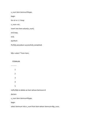 v_num item.itemnum%type;
begin
for ctr in 1..5 loop
v_num:=ctr;
insert into item values(v_num);
end loop;
end;
OUTPUT:
PL/SQL procedure successfully completed.
SQL> select * from item;
ITEMNUM
----------
1
2
3
4
5
m)PL/SQL to delete an item whose itemnum=4
declare
v_num item.itemnum%type;
begin
select itemnum into v_num from item where itemnum=&p_num;
 