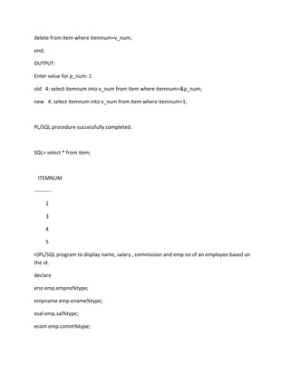 delete from item where itemnum=v_num;
end;
OUTPUT:
Enter value for p_num: 1
old 4: select itemnum into v_num from item where itemnum=&p_num;
new 4: select itemnum into v_num from item where itemnum=1;
PL/SQL procedure successfully completed.
SQL> select * from item;
ITEMNUM
----------
2
3
4
5
n)PL/SQL program to display name, salary , commission and emp no of an employee based on
the id.
declare
eno emp.empno%type;
empname emp.ename%type;
esal emp.sal%type;
ecom emp.comm%type;
 
