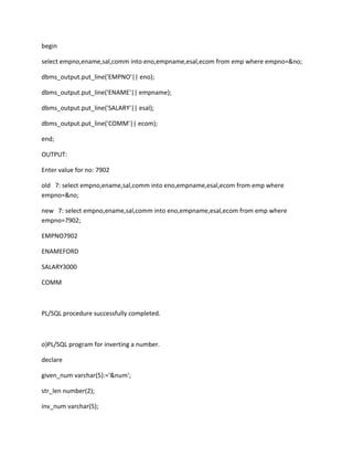 begin
select empno,ename,sal,comm into eno,empname,esal,ecom from emp where empno=&no;
dbms_output.put_line('EMPNO'|| eno);
dbms_output.put_line('ENAME'|| empname);
dbms_output.put_line('SALARY'|| esal);
dbms_output.put_line('COMM'|| ecom);
end;
OUTPUT:
Enter value for no: 7902
old 7: select empno,ename,sal,comm into eno,empname,esal,ecom from emp where
empno=&no;
new 7: select empno,ename,sal,comm into eno,empname,esal,ecom from emp where
empno=7902;
EMPNO7902
ENAMEFORD
SALARY3000
COMM
PL/SQL procedure successfully completed.
o)PL/SQL program for inverting a number.
declare
given_num varchar(5):='&num';
str_len number(2);
inv_num varchar(5);
 