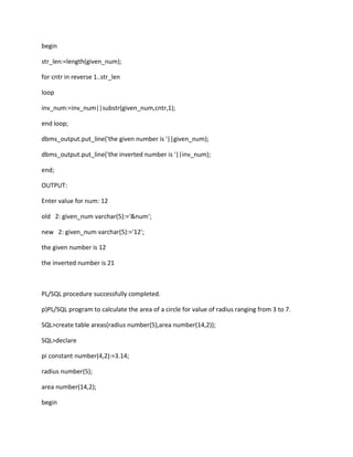 begin
str_len:=length(given_num);
for cntr in reverse 1..str_len
loop
inv_num:=inv_num||substr(given_num,cntr,1);
end loop;
dbms_output.put_line('the given number is '||given_num);
dbms_output.put_line('the inverted number is '||inv_num);
end;
OUTPUT:
Enter value for num: 12
old 2: given_num varchar(5):='&num';
new 2: given_num varchar(5):='12';
the given number is 12
the inverted number is 21
PL/SQL procedure successfully completed.
p)PL/SQL program to calculate the area of a circle for value of radius ranging from 3 to 7.
SQL>create table areas(radius number(5),area number(14,2));
SQL>declare
pi constant number(4,2):=3.14;
radius number(5);
area number(14,2);
begin
 