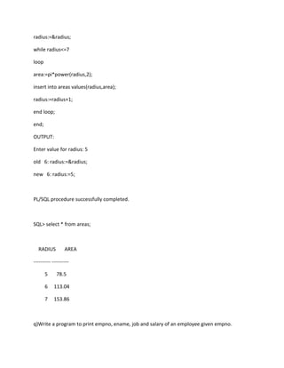 radius:=&radius;
while radius<=7
loop
area:=pi*power(radius,2);
insert into areas values(radius,area);
radius:=radius+1;
end loop;
end;
OUTPUT:
Enter value for radius: 5
old 6: radius:=&radius;
new 6: radius:=5;
PL/SQL procedure successfully completed.
SQL> select * from areas;
RADIUS AREA
---------- ----------
5 78.5
6 113.04
7 153.86
q)Write a program to print empno, ename, job and salary of an employee given empno.
 