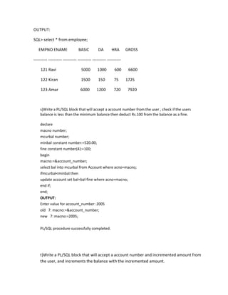OUTPUT:
SQL> select * from employee;
EMPNO ENAME BASIC DA HRA GROSS
---------- ---------- ---------- ---------- ---------- ----------
121 Ravi 5000 1000 600 6600
122 Kiran 1500 150 75 1725
123 Amar 6000 1200 720 7920
s)Write a PL/SQL block that will accept a account number from the user , check if the users
balance is less than the minimum balance then deduct Rs.100 from the balance as a fine.
declare
macno number;
mcurbal number;
minbal constant number:=520.00;
fine constant number(4):=100;
begin
macno:=&account_number;
select bal into mcurbal from Account where acno=macno;
ifmcurbal<minbal then
update account set bal=bal-fine where acno=macno;
end if;
end;
OUTPUT:
Enter value for account_number: 2005
old 7: macno:=&account_number;
new 7: macno:=2005;
PL/SQL procedure successfully completed.
t)Write a PL/SQL block that will accept a account number and incremented amount from
the user, and increments the balance with the incremented amount.
 