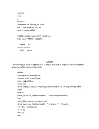 commit;
end;
/
OUTPUT:
Enter value for account_no: 2005
old 5: macno:=&account_no;
new 5: macno:=2005;
PL/SQL procedure successfully completed.
SQL> SELECT * FROM ACCOUNT;
ACNO BAL
---------- ----------
2005 10410
CURSORS
a)Write a PL/SQL block using the cursor to display details of all employee’s from emp2 table
whose sum of sal and comm is > 2000.
declare
mempno emp2.empno%type;
mename emp2.ename%type;
msal emp2.sal%type;
cursor c1 is
select empno,ename,sal+nvl(comm,0) from emp2 where sal+nvl(comm,0)>2000;
begin
open c1;
dbms_output.put_line('employeeno'||'empname'||'netsalary');
loop
fetch c1 into mempno,mename,msal;
dbms_output.put_line(mempno||' '||mename||' '||msal);
exit when c1%notfound;
end loop;
close c1;
end;
 