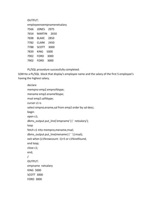 OUTPUT:
employeenoempnamenetsalary
7566 JONES 2975
7654 MARTIN 2650
7698 BLAKE 2850
7782 CLARK 2450
7788 SCOTT 3000
7839 KING 5000
7902 FORD 3000
7902 FORD 3000
PL/SQL procedure successfully completed.
b)Write a PL/SQL block that display’s employee name and the salary of the first 5 employee’s
having the highest salary.
declare
mempno emp2.empno%type;
mename emp2.ename%type;
msal emp2.sal%type;
cursor c1 is
select empno,ename,sal from emp2 order by sal desc;
begin
open c1;
dbms_output.put_line('empname'||' netsalary');
loop
fetch c1 into mempno,mename,msal;
dbms_output.put_line(mename||' '||msal);
exit when (c1%rowcount -1)=5 or c1%notfound;
end loop;
close c1;
end;
/
OUTPUT:
empname netsalary
KING 5000
SCOTT 3000
FORD 3000
 