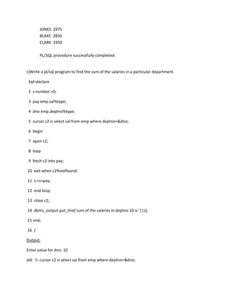 JONES 2975
BLAKE 2850
CLARK 2450
PL/SQL procedure successfully completed.
c)Write a pl/sql program to find the sum of the salaries in a particular department.
Sql>declare
2 s number:=0;
3 pay emp.sal%type;
4 dno emp.deptno%type;
5 cursor c2 is select sal from emp where deptno=&dno;
6 begin
7 open c2;
8 loop
9 fetch c2 into pay;
10 exit when c2%notfound;
11 s:=s+pay;
12 end loop;
13 close c2;
14 dbms_output.put_line('sum of the salaries in deptno 10 is '||s);
15 end;
16 /
Output:
Enter value for dno: 10
old 5: cursor c2 is select sal from emp where deptno=&dno;
 