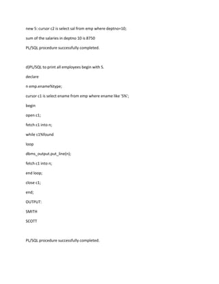 new 5: cursor c2 is select sal from emp where deptno=10;
sum of the salaries in deptno 10 is 8750
PL/SQL procedure successfully completed.
d)PL/SQL to print all employees begin with S.
declare
n emp.ename%type;
cursor c1 is select ename from emp where ename like 'S%';
begin
open c1;
fetch c1 into n;
while c1%found
loop
dbms_output.put_line(n);
fetch c1 into n;
end loop;
close c1;
end;
OUTPUT:
SMITH
SCOTT
PL/SQL procedure successfully completed.
 