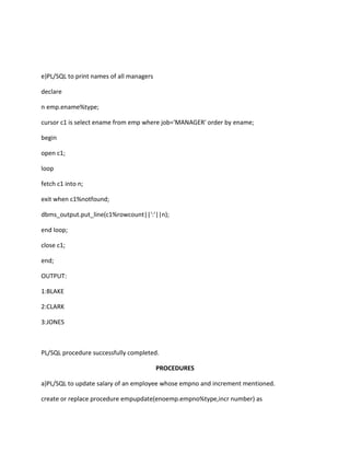 e)PL/SQL to print names of all managers
declare
n emp.ename%type;
cursor c1 is select ename from emp where job='MANAGER' order by ename;
begin
open c1;
loop
fetch c1 into n;
exit when c1%notfound;
dbms_output.put_line(c1%rowcount||':'||n);
end loop;
close c1;
end;
OUTPUT:
1:BLAKE
2:CLARK
3:JONES
PL/SQL procedure successfully completed.
PROCEDURES
a)PL/SQL to update salary of an employee whose empno and increment mentioned.
create or replace procedure empupdate(enoemp.empno%type,incr number) as
 